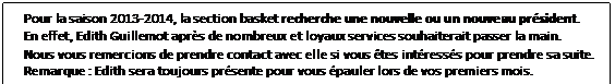 Zone de Texte: Pour la saison 2013-2014, la section basket recherche une nouvelle ou un nouveau prsident.
En effet, Edith Guillemot aprs de nombreux et loyaux services souhaiterait passer la main.
Nous vous remercions de prendre contact avec elle si vous tes intresss pour prendre sa suite.
Remarque : Edith sera toujours prsente pour vous pauler lors de vos premiers mois.
